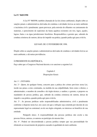 77
Lei N° 9605/1998
A Lei N° 9605/98, também chamada de Lei de crimes ambientais, dispõe sobre as
sanções penais e administrativas derivadas de condutas e atividades lesivas ao meio ambiente
e incrimina civil e penalmente, quem provocar, pela emissão de efluentes ou carreamento de
materiais, o perecimento de espécimes da fauna aquática existentes em rios, lagos, açudes,
lagoas, baías e ou água jurisdicionais brasileiras. Responsabiliza o gerente que, sabendo da
conduta criminosa de outrem, deixar de impedir sua prática, quando podia agir para evitá-la.
LEI 9.605, DE 12 FEVEREIRO DE 1998.
Dispõe sobre as sanções penais e administrativas derivadas de condutas e atividades lesivas ao
meio ambiente, e dá outras providências.
O PRESIDENTE DA REPÚBLICA,
Faço saber que o Congresso Nacional decreta e eu sanciono a seguinte Lei:
Capítulo I
Disposições Gerais
Art. 1º. (VETADO)
Art. 2º. Quem, de qualquer forma, concorre para a prática dos crimes previstos nesta Lei,
incide nas penas a estes cominadas, na medida da sua culpabilidade, bem como o diretor, o
administrador, o membro de conselho e de órgão técnico, o auditor, o gerente, o preposto ou
mandatário de pessoa jurídica, que, sabendo da conduta criminosa de outrem, deixar de
impedir a sua prática, quando podia agir para evitá-la.
Art. 3º. As pessoas jurídicas serão responsabilizadas administrativa, civil e penalmente
conforme o disposto nesta Lei, nos casos em que a infração seja cometida por decisão de seu
representante legal ou contratual, ou de seu órgão colegiado, no interesse ou benefício de sua
entidade.
Parágrafo único. A responsabilidade das pessoas jurídicas não exclui a das
pessoas físicas, autoras, co-autoras ou partícipes do mesmo fato.
Art. 4º. Poderá ser desconsiderada a pessoa jurídica sempre que sua personalidade for
obstáculo ao ressarcimento de prejuízos causados à qualidade do meio ambiente.
 