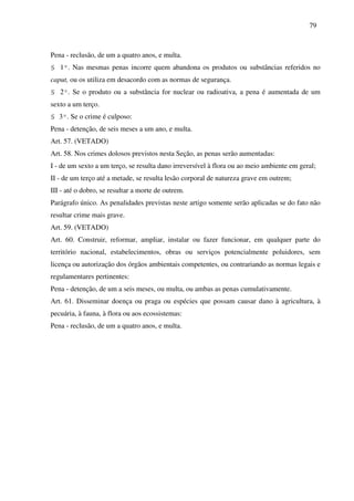 79
Pena - reclusão, de um a quatro anos, e multa.
§ 1º. Nas mesmas penas incorre quem abandona os produtos ou substâncias referidos no
caput, ou os utiliza em desacordo com as normas de segurança.
§ 2º. Se o produto ou a substância for nuclear ou radioativa, a pena é aumentada de um
sexto a um terço.
§ 3º. Se o crime é culposo:
Pena - detenção, de seis meses a um ano, e multa.
Art. 57. (VETADO)
Art. 58. Nos crimes dolosos previstos nesta Seção, as penas serão aumentadas:
I - de um sexto a um terço, se resulta dano irreversível à flora ou ao meio ambiente em geral;
II - de um terço até a metade, se resulta lesão corporal de natureza grave em outrem;
III - até o dobro, se resultar a morte de outrem.
Parágrafo único. As penalidades previstas neste artigo somente serão aplicadas se do fato não
resultar crime mais grave.
Art. 59. (VETADO)
Art. 60. Construir, reformar, ampliar, instalar ou fazer funcionar, em qualquer parte do
território nacional, estabelecimentos, obras ou serviços potencialmente poluidores, sem
licença ou autorização dos órgãos ambientais competentes, ou contrariando as normas legais e
regulamentares pertinentes:
Pena - detenção, de um a seis meses, ou multa, ou ambas as penas cumulativamente.
Art. 61. Disseminar doença ou praga ou espécies que possam causar dano à agricultura, à
pecuária, à fauna, à flora ou aos ecossistemas:
Pena - reclusão, de um a quatro anos, e multa.
 
