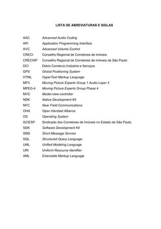 LISTA DE ABREVIATURAS E SIGLAS
AAC Advanced Audio Coding
API Application Programming Interface
AVC Advanced Volume Control
CRECI Conselho Regional de Corretores de imóveis
CRECISP Conselho Regional de Corretores de imóveis de São Paulo
DCI Diário Comércio Indústria e Serviços
GPS Global Positioning System
HTML HyperText Markup Language
MP3 Moving Picture Experts Group 1 Audio Layer 3
MPEG-4 Moving Picture Experts Group Phase 4
MVC Model-view-controller
NDK Native Development Kit
NFC Near Field Communications
OHA Open Handset Alliance
OS Operating System
SCIESP Sindicado dos Corretores de Imóveis no Estado de São Paulo
SDK Software Development Kit
SMS Short Message Service
SQL Structured Query Language
UML Unified Modeling Language
URI Uniform Resource Identifier
XML Extensible Markup Language
 