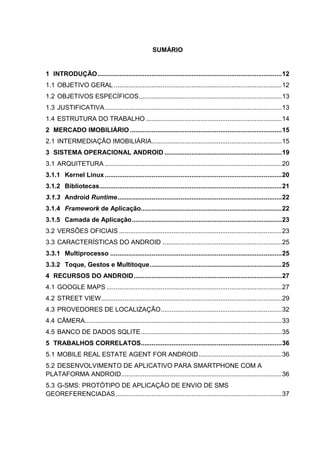 SUMÁRIO
1 INTRODUÇÃO......................................................................................................12
1.1 OBJETIVO GERAL .............................................................................................12
1.2 OBJETIVOS ESPECÍFICOS...............................................................................13
1.3 JUSTIFICATIVA..................................................................................................13
1.4 ESTRUTURA DO TRABALHO ...........................................................................14
2 MERCADO IMOBILIÁRIO ....................................................................................15
2.1 INTERMEDIAÇÃO IMOBILIÁRIA........................................................................15
3 SISTEMA OPERACIONAL ANDROID .................................................................19
3.1 ARQUITETURA ..................................................................................................20
3.1.1 Kernel Linux..................................................................................................20
3.1.2 Bibliotecas.....................................................................................................21
3.1.3 Android Runtime...........................................................................................22
3.1.4 Framework de Aplicação..............................................................................22
3.1.5 Camada de Aplicação...................................................................................23
3.2 VERSÕES OFICIAIS ..........................................................................................23
3.3 CARACTERÍSTICAS DO ANDROID ..................................................................25
3.3.1 Multiprocesso ...............................................................................................25
3.3.2 Toque, Gestos e Multitoque.........................................................................25
4 RECURSOS DO ANDROID..................................................................................27
4.1 GOOGLE MAPS .................................................................................................27
4.2 STREET VIEW....................................................................................................29
4.3 PROVEDORES DE LOCALIZAÇÃO...................................................................32
4.4 CÂMERA.............................................................................................................33
4.5 BANCO DE DADOS SQLITE..............................................................................35
5 TRABALHOS CORRELATOS..............................................................................36
5.1 MOBILE REAL ESTATE AGENT FOR ANDROID..............................................36
5.2 DESENVOLVIMENTO DE APLICATIVO PARA SMARTPHONE COM A
PLATAFORMA ANDROID.........................................................................................36
5.3 G-SMS: PROTÓTIPO DE APLICAÇÃO DE ENVIO DE SMS
GEOREFERENCIADAS............................................................................................37
 