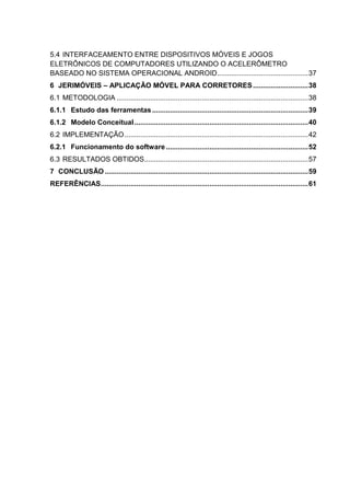 5.4 INTERFACEAMENTO ENTRE DISPOSITIVOS MÓVEIS E JOGOS
ELETRÔNICOS DE COMPUTADORES UTILIZANDO O ACELERÔMETRO
BASEADO NO SISTEMA OPERACIONAL ANDROID..............................................37
6 JERIMÓVEIS – APLICAÇÃO MÓVEL PARA CORRETORES............................38
6.1 METODOLOGIA .................................................................................................38
6.1.1 Estudo das ferramentas...............................................................................39
6.1.2 Modelo Conceitual........................................................................................40
6.2 IMPLEMENTAÇÃO.............................................................................................42
6.2.1 Funcionamento do software........................................................................52
6.3 RESULTADOS OBTIDOS...................................................................................57
7 CONCLUSÃO.......................................................................................................59
REFERÊNCIAS.........................................................................................................61
 