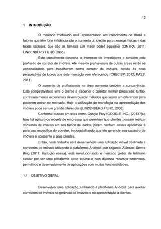 12
1 INTRODUÇÃO
O mercado imobiliário está apresentando um crescimento no Brasil e
fatores que têm forte influência são o aumento do crédito para pessoas físicas e das
faixas salariais, que dão às famílias um maior poder aquisitivo (CINTRA, 2011;
LINDENBERG FILHO, 2006).
Este crescimento desperta o interesse de investidores e também pela
profissão de corretor de imóveis. Até mesmo profissionais de outras áreas estão se
especializando para trabalharem como corretor de imóveis, devido às boas
perspectivas de lucros que este mercado vem oferecendo (CRECISP, 2012; PAES,
2011).
O aumento de profissionais na área aumenta também a concorrência.
Esta competitividade leva o cliente a escolher o corretor melhor preparado. Então,
corretores menos experientes devem buscar métodos que sejam um diferencial para
poderem entrar no mercado. Hoje a utilização de tecnologia na apresentação dos
imóveis pode ser um grande diferencial (LINDENBERG FILHO, 2006).
Conforme buscas em sites como Google Play (GOOGLE INC., [2013?]a),
hoje há aplicativos móveis de empresas que permitem que clientes possam realizar
consultas de imóveis em seu banco de dados, porém nenhum destes aplicativos é
para uso específico do corretor, impossibilitando que ele gerencie seu cadastro de
imóveis e apresente a seus clientes.
Então, neste trabalho será desenvolvida uma aplicação móvel destinada a
corretores de imóveis utilizando a plataforma Android, que segundo Ableson, Sem e
King (2011, tradução nossa), está revolucionando o mercado global de telefonia
celular por ser uma plataforma open source e com diversos recursos poderosos,
permitindo o desenvolvimento de aplicações com muitas funcionalidades.
1.1 OBJETIVO GERAL
Desenvolver uma aplicação, utilizando a plataforma Android, para auxiliar
corretores de imóveis na gerência de imóveis e na apresentação à clientes.
 