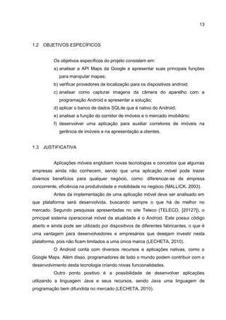 13
1.2 OBJETIVOS ESPECÍFICOS
Os objetivos específicos do projeto consistem em:
a) analisar a API Maps da Google e apresentar suas principais funções
para manipular mapas;
b) verificar provedores de localização para os dispositivos android;
c) analisar como capturar imagens da câmera do aparelho com a
programação Android e apresentar a solução;
d) aplicar o banco de dados SQLite que é nativo do Android;
e) analisar a função do corretor de imóveis e o mercado imobiliário;
f) desenvolver uma aplicação para auxiliar corretores de imóveis na
gerência de imóveis e na apresentação a clientes.
1.3 JUSTIFICATIVA
Aplicações móveis englobam novas tecnologias e conceitos que algumas
empresas ainda não conhecem, sendo que uma aplicação móvel pode trazer
diversos benefícios para qualquer negócio, como: diferenciar-se de empresa
concorrente, eficiência na produtividade e mobilidade no negócio (MALLICK, 2003).
Antes da implementação de uma aplicação móvel deve ser analisado em
que plataforma será desenvolvida, buscando sempre o que há de melhor no
mercado. Segundo pesquisas apresentadas no site Teleco (TELECO, [2012?]), o
principal sistema operacional móvel da atualidade é o Android. Este possui código
aberto e ainda pode ser utilizado por dispositivos de diferentes fabricantes, o que é
uma vantagem para desenvolvedores e empresários que desejam investir nesta
plataforma, pois não ficam limitados a uma única marca (LECHETA, 2010).
O Android conta com diversos recursos e aplicações nativas, como o
Google Maps. Além disso, programadores de todo o mundo podem contribuir com o
desenvolvimento desta tecnologia criando novas funcionalidades.
Outro ponto positivo é a possibilidade de desenvolver aplicações
utilizando a linguagem Java e seus recursos, sendo Java uma linguagem de
programação bem difundida no mercado (LECHETA, 2010).
 