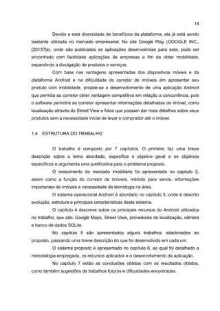 14
Devido a esta diversidade de benefícios da plataforma, ela já está sendo
bastante utilizada no mercado empresarial. No site Google Play (GOOGLE INC.,
[2013?]a), onde são publicadas as aplicações desenvolvidas para esta, pode ser
encontrado com facilidade aplicações de empresas a fim de obter mobilidade,
expandindo a divulgação de produtos e serviços.
Com base nas vantagens apresentadas dos dispositivos móveis e da
plataforma Android e na dificuldade do corretor de imóveis em apresentar seu
produto com mobilidade, propõe-se o desenvolvimento de uma aplicação Android
que permita ao corretor obter vantagem competitiva em relação a concorrência, pois
o software permitirá ao corretor apresentar informações detalhadas do imóvel, como
localização através do Street View e fotos que possam dar mais detalhes sobre seus
produtos sem a necessidade inicial de levar o comprador até o imóvel.
1.4 ESTRUTURA DO TRABALHO
O trabalho é composto por 7 capítulos. O primeiro faz uma breve
descrição sobre o tema abordado, especifica o objetivo geral e os objetivos
específicos e argumenta uma justificativa para o problema proposto.
O crescimento do mercado imobiliário foi apresentado no capitulo 2,
assim como a função do corretor de imóveis, método para venda, informações
importantes de imóveis e necessidade de tecnologia na área.
O sistema operacional Android é abordado no capítulo 3, onde é descrito
evolução, estrutura e principais características deste sistema.
O capitulo 4 descreve sobre os principais recursos do Android utilizados
no trabalho, que são: Google Maps, Street View, provedores de localização, câmera
e banco de dados SQLite.
No capítulo 5 são apresentados alguns trabalhos relacionados ao
proposto, passando uma breve descrição do que foi desenvolvido em cada um.
O sistema proposto é apresentado no capítulo 6, ao qual foi detalhado a
metodologia empregada, os recursos aplicados e o desenvolvimento da aplicação.
No capítulo 7 estão as conclusões obtidas com os resultados obtidos,
como também sugestões de trabalhos futuros e dificuldades encontradas.
 