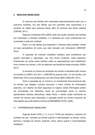 15
2 MERCADO IMOBILIÁRIO
O consumo das famílias tem aumentado exponencialmente junto com a
economia brasileira. Um dos fatores que tem permitido este crescimento é o
aumento de crédito para pessoas físicas além do aumento das faixas salariais
(CINTRA, 2011).
Segundo Lindenberg Filho (2006), este novo poder aquisitivo das famílias
tem fomentado o mercado imobiliário, e a demanda por novos profissionais tem
aumentado a cada ano no Brasil.
Este é um dos fatores que despertam o interesse pela profissão, devido
às boas perspectivas de lucros que este mercado vem oferecendo (CRECISP,
2012).
A expansão do mercado imobiliário brasileiro atrai investidores que
querem aproveitar a valorização, que vem sendo constante, neste segmento.
Profissionais de outras áreas também estão se especializando para trabalharem
como corretor de imóveis, a fim de desfrutar dos benefícios desta evolução (PAES,
2011).
O aumento no número de corretores de imóveis é percebido pelo número
de inscritos no CRECI. Em 2011 o CRECISP já possuía mais 114 mil inscritos. Em
2009 foram 9152 novos profissionais e em 2010 foram 9835 (CRECISP, 2011).
Como a aquisição de um imóvel é um investimento financeiramente alto,
os clientes que desejam comprar procuram o maior número de informações
possíveis, com objetivo de obter segurança no negócio. Estas informações podem
ser encontradas nos diferentes meios de comunicação social ou internet,
apresentando diversas alternativas. Desta forma, o cliente acaba recorrendo ao
corretor de imóveis para intermediar a aquisição devido ao número excessivo de
informações que pode deixá-lo confuso (LINDENBERG FILHO, 2006).
2.1 INTERMEDIAÇÃO IMOBILIÁRIA
Segundo Brasil (1978, p. 1), a Lei n° 6.530 que disciplina o exercício da
profissão diz que, “compete ao corretor exercer a intermediação na compra, venda,
permuta e locação de imóveis, podendo, ainda, opinar quanto à comercialização
imobiliária”.
 