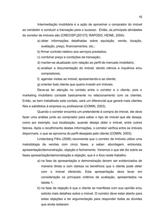 16
Intermediação imobiliária é a ação de aproximar o comprador do imóvel
ao vendedor e conduzir a transação para o sucesso. Então, as principais atividades
do corretor de imóveis são (CRECISP,[2013?]; RAPOSO; HEINE, 2004):
a) obter informações detalhadas sobre aquisição, venda, locação,
avaliação, preço, financiamentos, etc.;
b) firmar contrato relativo aos serviços prestados;
c) combinar preço e condições da transação;
d) manter-se atualizado com relação ao perfil do mercado imobiliário;
e) analisar a documentação do imóvel, dando ciência a inquilinos e/ou
compradores;
f) agendar visitas ao imóvel, apresentando-o ao cliente;
g) orientar todo cliente que queira investir em imóveis.
Deve-se ter atenção no contato entre o corretor e o cliente, pois o
marketing imobiliário consiste basicamente no relacionamento com os clientes.
Então, se bem trabalhado este contato, será um diferencial que gerará mais clientes
fiéis e satisfeitos à empresa ou profissional (COMIN, 2003).
Quando o corretor encontra um pretendente à compra de imóvel, ele deve
fazer uma análise junto ao comprador para saber o tipo de imóvel que ele deseja,
como por exemplo, sua localização, quando deseja obter o imóvel, entre outros
fatores. Após o recolhimento destas informações, o corretor verifica entre os imóveis
disponíveis, o que se aproxima do perfil desejado pelo cliente (COMIN, 2003).
Lindenberg Filho (2006) recomenda que o corretor de imóveis utilize uma
metodologia de vendas com cinco fases, a saber: abordagem, entrevista,
apresentação/demonstração, objeção e fechamento. Veremos o que ele diz sobre as
fases apresentação/demonstração e objeção, que é o foco neste trabalho:
a) na fase de apresentação e demonstração devem ser evidenciados de
maneira direta e com clareza os benefícios que o cliente pode obter
com o imóvel oferecido. Esta apresentação deve levar em
consideração os principais critérios de avaliação, apresentados na
tabela 1;
b) na fase da objeção é que o cliente se manifesta com sua opinião e/ou
solicita mais detalhes sobre o imóvel. O corretor deve estar aberto para
estas objeções e ter argumentação para responder todas as dúvidas
que ainda restaram.
 