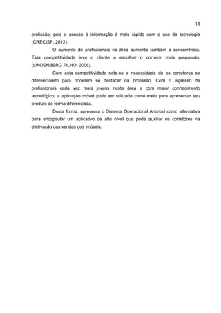 18
profissão, pois o acesso à informação é mais rápido com o uso da tecnologia
(CRECISP, 2012).
O aumento de profissionais na área aumenta também a concorrência.
Esta competitividade leva o cliente a escolher o corretor mais preparado.
(LINDENBERG FILHO, 2006).
Com esta competitividade nota-se a necessidade de os corretores se
diferenciarem para poderem se destacar na profissão. Com o ingresso de
profissionais cada vez mais jovens nesta área e com maior conhecimento
tecnológico, a aplicação móvel pode ser utilizada como meio para apresentar seu
produto de forma diferenciada.
Desta forma, apresento o Sistema Operacional Android como alternativa
para encapsular um aplicativo de alto nível que pode auxiliar os corretores na
efetivação das vendas dos imóveis.
 