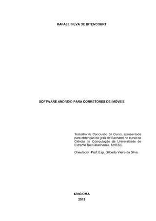 RAFAEL SILVA DE BITENCOURT
SOFTWARE ANDROID PARA CORRETORES DE IMÓVEIS
Trabalho de Conclusão de Curso, apresentado
para obtenção do grau de Bacharel no curso de
Ciência da Computação da Universidade do
Extremo Sul Catarinense, UNESC.
Orientador: Prof. Esp. Gilberto Vieira da Silva
CRICIÚMA
2013
 
