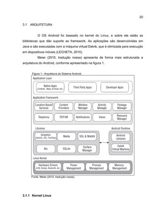 20
3.1 ARQUITETURA
O OS Android foi baseado no kernel do Linux, e sobre ele estão as
bibliotecas que dão suporte ao framework. As aplicações são desenvolvidas em
Java e são executadas com a máquina virtual Dalvik, que é otimizada para execução
em dispositivos móveis (LECHETA, 2010).
Meier (2010, tradução nossa) apresenta de forma mais estruturada a
arquitetura do Android, conforme apresentado na figura 1.
Figura 1 - Arquitetura do Sistema Android.
Fonte: Meier (2010, tradução nossa).
3.1.1 Kernel Linux
 