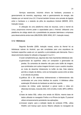 21
Serviços essenciais, incluindo drivers de hardware, processos e
gerenciamento de memória, segurança, rede e gerenciamento de energia, são
tratados por um kernel Linux 2.6. O kernel também fornece uma camada de ligação
entre o hardware e o restante da pilha da arquitetura Android (MEIER, 2010,
tradução nossa).
A utilização de uma plataforma cheia de recursos, como o kernel do
Linux, proporciona enorme poder e capacidades para o Android. Utilizando uma
plataforma de código aberto dá a possibilidade de pessoas talentosas e empresas
para desenvolvê-la ainda mais (ABLESON; SEM; KING, 2011, tradução nossa).
3.1.2 Bibliotecas
Segundo Burnette (2009, tradução nossa), acima do Kernel há as
bibliotecas nativas do Android, que são compiladas para uma arquitetura de
hardware específica usada em um aparelho e pré-instalada pelo fabricante. Para o
desenvolvimento destas foi utilizado a linguagem C ou C++.
O autor complementa que, algumas das mais importantes bibliotecas são:
a) gerenciador de superfície: utiliza um compositor e gerenciador de
janelas. Os comandos de desenho vão para outro buffer de imagem,
que combinados com outras imagens formam o que o usuário visualiza,
ao invés de desenhar diretamente no buffer da tela. Este sistema
permite a criação de efeitos, como as transações suaves entre as telas
e ver através de janelas;
b) gráficos 2D e 3D: elementos bidimensionais e tridimensionais são
combinados em uma única interface de usuário. A biblioteca utiliza
aceleração 3D através do hardware se este tiver suporte;
c) codecs de mídias: pode reproduzir e gravar áudio e vídeo em
diferentes formatos, incluindo AAC, AVC (H.264), H.263, MP3 e MPEG-
4;
d) base de dados SQL: utiliza uma versão do SQLite, mesma base de
dados utilizada no navegador Firefox e no iPhone da Apple. É possível
utilizar armazenamento persistente nas aplicações;
e) browser engine: para a exibição rápida de conteúdo HTML, utiliza
WebKit, com licença open source. Mesmo utilizado no navegador da
 