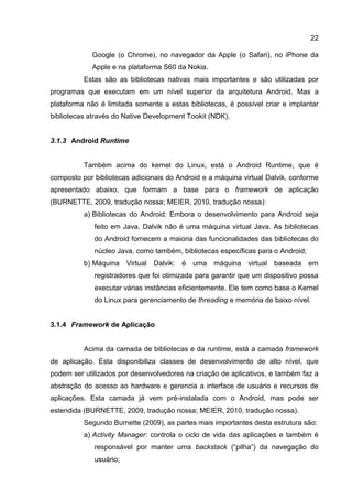 22
Google (o Chrome), no navegador da Apple (o Safari), no iPhone da
Apple e na plataforma S60 da Nokia.
Estas são as bibliotecas nativas mais importantes e são utilizadas por
programas que executam em um nível superior da arquitetura Android. Mas a
plataforma não é limitada somente a estas bibliotecas, é possível criar e implantar
bibliotecas através do Native Development Tookit (NDK).
3.1.3 Android Runtime
Também acima do kernel do Linux, está o Android Runtime, que é
composto por bibliotecas adicionais do Android e a máquina virtual Dalvik, conforme
apresentado abaixo, que formam a base para o framework de aplicação
(BURNETTE, 2009, tradução nossa; MEIER, 2010, tradução nossa):
a) Bibliotecas do Android: Embora o desenvolvimento para Android seja
feito em Java, Dalvik não é uma máquina virtual Java. As bibliotecas
do Android fornecem a maioria das funcionalidades das bibliotecas do
núcleo Java, como também, bibliotecas específicas para o Android;
b) Máquina Virtual Dalvik: é uma máquina virtual baseada em
registradores que foi otimizada para garantir que um dispositivo possa
executar várias instâncias eficientemente. Ele tem como base o Kernel
do Linux para gerenciamento de threading e memória de baixo nível.
3.1.4 Framework de Aplicação
Acima da camada de bibliotecas e da runtime, está a camada framework
de aplicação. Esta disponibiliza classes de desenvolvimento de alto nível, que
podem ser utilizados por desenvolvedores na criação de aplicativos, e também faz a
abstração do acesso ao hardware e gerencia a interface de usuário e recursos de
aplicações. Esta camada já vem pré-instalada com o Android, mas pode ser
estendida (BURNETTE, 2009, tradução nossa; MEIER, 2010, tradução nossa).
Segundo Burnette (2009), as partes mais importantes desta estrutura são:
a) Activity Manager: controla o ciclo de vida das aplicações e também é
responsável por manter uma backstack (“pilha”) da navegação do
usuário;
 