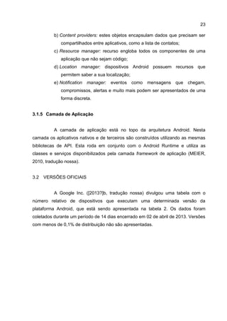 23
b) Content providers: estes objetos encapsulam dados que precisam ser
compartilhados entre aplicativos, como a lista de contatos;
c) Resource manager: recurso engloba todos os componentes de uma
aplicação que não sejam código;
d) Location manager: dispositivos Android possuem recursos que
permitem saber a sua localização;
e) Notification manager: eventos como mensagens que chegam,
compromissos, alertas e muito mais podem ser apresentados de uma
forma discreta.
3.1.5 Camada de Aplicação
A camada de aplicação está no topo da arquitetura Android. Nesta
camada os aplicativos nativos e de terceiros são construídos utilizando as mesmas
bibliotecas de API. Esta roda em conjunto com o Android Runtime e utiliza as
classes e serviços disponibilizados pela camada framework de aplicação (MEIER,
2010, tradução nossa).
3.2 VERSÕES OFICIAIS
A Google Inc. ([2013?]b, tradução nossa) divulgou uma tabela com o
número relativo de dispositivos que executam uma determinada versão da
plataforma Android, que está sendo apresentada na tabela 2. Os dados foram
coletados durante um período de 14 dias encerrado em 02 de abril de 2013. Versões
com menos de 0,1% de distribuição não são apresentadas.
 