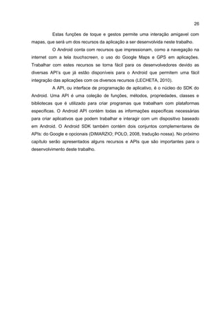 26
Estas funções de toque e gestos permite uma interação amigavel com
mapas, que será um dos recursos da aplicação a ser desenvolvida neste trabalho.
O Android conta com recursos que impressionam, como a navegação na
internet com a tela touchscreen, o uso do Google Maps e GPS em aplicações.
Trabalhar com estes recursos se torna fácil para os desenvolvedores devido as
diversas API’s que já estão disponíveis para o Android que permitem uma fácil
integração das aplicações com os diversos recursos (LECHETA, 2010).
A API, ou interface de programação de aplicativo, é o núcleo do SDK do
Android. Uma API é uma coleção de funções, métodos, propriedades, classes e
bibliotecas que é utilizado para criar programas que trabalham com plataformas
específicas. O Android API contém todas as informações específicas necessárias
para criar aplicativos que podem trabalhar e interagir com um dispositivo baseado
em Android. O Android SDK também contém dois conjuntos complementares de
APIs: do Google e opcionais (DIMARZIO; POLO, 2008, tradução nossa). No próximo
capítulo serão apresentados alguns recursos e APIs que são importantes para o
desenvolvimento deste trabalho.
 