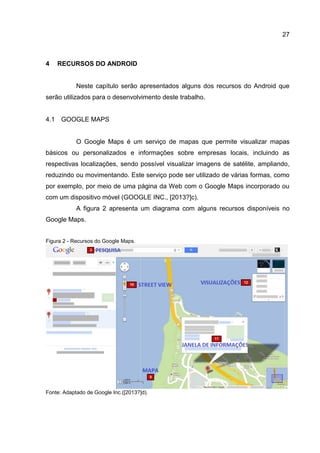 27
4 RECURSOS DO ANDROID
Neste capítulo serão apresentados alguns dos recursos do Android que
serão utilizados para o desenvolvimento deste trabalho.
4.1 GOOGLE MAPS
O Google Maps é um serviço de mapas que permite visualizar mapas
básicos ou personalizados e informações sobre empresas locais, incluindo as
respectivas localizações, sendo possível visualizar imagens de satélite, ampliando,
reduzindo ou movimentando. Este serviço pode ser utilizado de várias formas, como
por exemplo, por meio de uma página da Web com o Google Maps incorporado ou
com um dispositivo móvel (GOOGLE INC., [2013?]c).
A figura 2 apresenta um diagrama com alguns recursos disponíveis no
Google Maps.
Figura 2 - Recursos do Google Maps.
Fonte: Adaptado de Google Inc.([2013?]d).
 