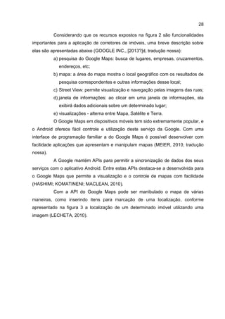28
Considerando que os recursos expostos na figura 2 são funcionalidades
importantes para a aplicação de corretores de imóveis, uma breve descrição sobre
elas são apresentadas abaixo (GOOGLE INC., [2013?]d, tradução nossa):
a) pesquisa do Google Maps: busca de lugares, empresas, cruzamentos,
endereços, etc;
b) mapa: a área do mapa mostra o local geográfico com os resultados de
pesquisa correspondentes e outras informações desse local;
c) Street View: permite visualização e navegação pelas imagens das ruas;
d) janela de informações: ao clicar em uma janela de informações, ela
exibirá dados adicionais sobre um determinado lugar;
e) visualizações - alterna entre Mapa, Satélite e Terra.
O Google Maps em dispositivos móveis tem sido extremamente popular, e
o Android oferece fácil controle e utilização deste serviço da Google. Com uma
interface de programação familiar a do Google Maps é possível desenvolver com
facilidade aplicações que apresentam e manipulam mapas (MEIER, 2010, tradução
nossa).
A Google mantém APIs para permitir a sincronização de dados dos seus
serviços com o aplicativo Android. Entre estas APIs destaca-se a desenvolvida para
o Google Maps que permite a visualização e o controle de mapas com facilidade
(HASHIMI; KOMATINENI; MACLEAN, 2010).
Com a API do Google Maps pode ser manibulado o mapa de várias
maneiras, como inserindo itens para marcação de uma localização, conforme
apresentado na figura 3 a localização de um determinado imóvel utilizando uma
imagem (LECHETA, 2010).
 