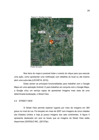 29
Figura 3 - Overlay no mapa.
Fonte: Do autor.
Nos itens do mapa é possivel tratar o evento do clique para que execute
uma ação, como apresentar uma notificação com detalhes do local ou até mesmo
abrir uma outra tela (LECHETA, 2010).
Estas seriam as principais funcionalidades para trabalhar com o Google
Maps em uma aplicação Android. E para trabalhar em conjunto com o Google Maps,
a Google criou um serviço capaz de apresentar imagens mais reais de uma
determinada localização, o Street View.
4.2 STREET VIEW
O Street View permite explorar lugares por meio de imagens em 360
graus no nível da rua. Foi lançado em maio de 2007 com imagens de cinco cidades
dos Estados Unidos e hoje já possui imagens dos sete continentes. A figura 4
apresenta destacado em azul os locais que as imagens do Street View estão
disponíveis (GOOGLE INC., [2013?]e).
 