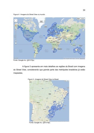 30
Figura 4 - Imagens do Street View no mundo.
Fonte: Google Inc. ([2013?]e).
A figura 5 apresenta em mais detalhes as regiões do Brasil com imagens
do Street View, considerando que grande parte das metrópoles brasileiras já estão
mapeadas.
Figura 5 - Imagens do Street View no Brasil.
Fonte: Google Inc. ([2013?]e).
 
