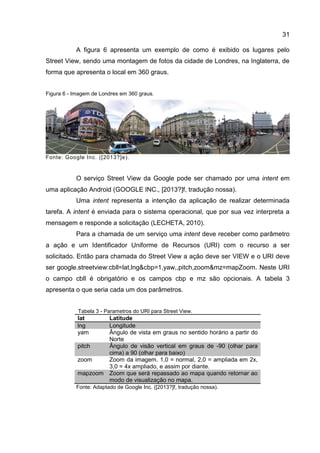 31
A figura 6 apresenta um exemplo de como é exibido os lugares pelo
Street View, sendo uma montagem de fotos da cidade de Londres, na Inglaterra, de
forma que apresenta o local em 360 graus.
Figura 6 - Imagem de Londres em 360 graus.
Fonte: Google Inc. ([2013?]e).
O serviço Street View da Google pode ser chamado por uma intent em
uma aplicação Android (GOOGLE INC., [2013?]f, tradução nossa).
Uma intent representa a intenção da aplicação de realizar determinada
tarefa. A intent é enviada para o sistema operacional, que por sua vez interpreta a
mensagem e responde a solicitação (LECHETA, 2010).
Para a chamada de um serviço uma intent deve receber como parâmetro
a ação e um Identificador Uniforme de Recursos (URI) com o recurso a ser
solicitado. Então para chamada do Street View a ação deve ser VIEW e o URI deve
ser google.streetview:cbll=lat,lng&cbp=1,yaw,,pitch,zoom&mz=mapZoom. Neste URI
o campo cbll é obrigatório e os campos cbp e mz são opcionais. A tabela 3
apresenta o que seria cada um dos parâmetros.
Tabela 3 - Parametros do URI para Street View.
lat Latitude
lng Longitude
yam Ângulo de vista em graus no sentido horário a partir do
Norte
pitch Ângulo de visão vertical em graus de -90 (olhar para
cima) a 90 (olhar para baixo)
zoom Zoom da imagem. 1,0 = normal, 2,0 = ampliada em 2x,
3,0 = 4x ampliado, e assim por diante.
mapzoom Zoom que será repassado ao mapa quando retornar ao
modo de visualização no mapa.
Fonte: Adaptado de Google Inc. ([2013?]f, tradução nossa).
 