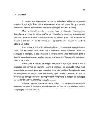 33
4.4 CÂMERA
É comum em dispositivos móveis os aplicativos utilizarem a câmera
integrada à aplicação. Para utilizar este recurso o Android possui API que permite
manipular a câmera do dispositivo através da aplicação (LECHETA, 2010).
Mas no Android também é possível fazer a integração de aplicações.
Desta forma, ao invés de utilizar a API e ter o trabalho de manipular a câmera pela
aplicação, pode-se chamar a aplicação nativa da câmera para fazer a captura da
imagem e retornar um objeto Bitmap, que representa uma imagem no Android
(LECHETA, 2010).
Para utilizar a aplicação nativa da câmera, primeiro deve ser criada uma
Intent, que representa uma ação que a aplicação deseja executar. Intent em
português é intenção, e esta intenção é enviada como uma mensagem para o
sistema operacional, que ao receber executa a ação de acordo com esta mensagem
(LECHETA, 2010).
Então para a captura da imagem utilizando a aplicação nativa é feito a
solicitação do serviço de câmera, assim a interface da aplicação nativa será
apresentada ao usuário para que possa tirar uma foto ou vídeo. Na aplicação deve
ser configurado o método onActivityResult() que recebe o retorno ao fim da
operação do serviço solicitado, assim pode ser recuperado a imagem da aplicação
nativa (GOOGLE INC., [2013?]g, tradução nossa).
A figura 7 apresenta um exemplo de código onde é executada a chamada
do serviço. A figura 8 apresenta a implementação do método que recebe o retorno
da aplicação nativa da câmera.
 