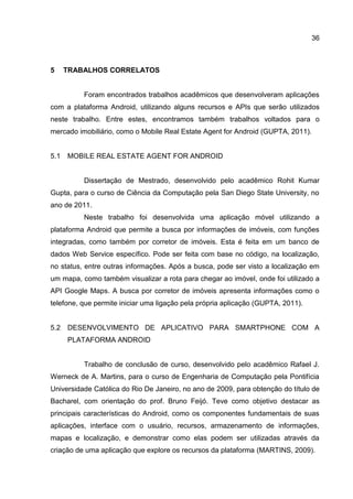 36
5 TRABALHOS CORRELATOS
Foram encontrados trabalhos acadêmicos que desenvolveram aplicações
com a plataforma Android, utilizando alguns recursos e APIs que serão utilizados
neste trabalho. Entre estes, encontramos também trabalhos voltados para o
mercado imobiliário, como o Mobile Real Estate Agent for Android (GUPTA, 2011).
5.1 MOBILE REAL ESTATE AGENT FOR ANDROID
Dissertação de Mestrado, desenvolvido pelo acadêmico Rohit Kumar
Gupta, para o curso de Ciência da Computação pela San Diego State University, no
ano de 2011.
Neste trabalho foi desenvolvida uma aplicação móvel utilizando a
plataforma Android que permite a busca por informações de imóveis, com funções
integradas, como também por corretor de imóveis. Esta é feita em um banco de
dados Web Service específico. Pode ser feita com base no código, na localização,
no status, entre outras informações. Após a busca, pode ser visto a localização em
um mapa, como também visualizar a rota para chegar ao imóvel, onde foi utilizado a
API Google Maps. A busca por corretor de imóveis apresenta informações como o
telefone, que permite iniciar uma ligação pela própria aplicação (GUPTA, 2011).
5.2 DESENVOLVIMENTO DE APLICATIVO PARA SMARTPHONE COM A
PLATAFORMA ANDROID
Trabalho de conclusão de curso, desenvolvido pelo acadêmico Rafael J.
Werneck de A. Martins, para o curso de Engenharia de Computação pela Pontifícia
Universidade Católica do Rio De Janeiro, no ano de 2009, para obtenção do título de
Bacharel, com orientação do prof. Bruno Feijó. Teve como objetivo destacar as
principais características do Android, como os componentes fundamentais de suas
aplicações, interface com o usuário, recursos, armazenamento de informações,
mapas e localização, e demonstrar como elas podem ser utilizadas através da
criação de uma aplicação que explore os recursos da plataforma (MARTINS, 2009).
 