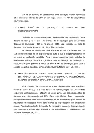 37
Ao fim do trabalho foi desenvolvida uma aplicação Android que exibe
rotas, capturadas através de GPS, em um mapa, utilizando a API do Google Maps
(MARTINS, 2009).
5.3 G-SMS: PROTÓTIPO DE APLICAÇÃO DE ENVIO DE SMS
GEOREFERENCIADAS
Trabalho de conclusão de curso, desenvolvido pelo acadêmico Carlos
Roberto Bender, para o curso de Ciência da Computação pela Universidade
Regional de Blumenau – FURB, no ano de 2011, para obtenção do título de
Bacharel, com orientação do prof. Dr. Mauro Marcelo Mattos.
O objetivo foi desenvolver uma aplicação Android que faça o envio de
SMS georeferenciada de um dispositivo para outro e que o receptor apresente em
um mapa a localização recebida. Para o desenvolvimento deste trabalho foi
necessário a utilização da API Google Maps, para apresentação da localização no
mapa, da API para gerencia e enviou de SMS, e API de localização, para obter a
posição geográfica a partir do GPS ou rede móvel (BENDER; MATTOS, 2011).
5.4 INTERFACEAMENTO ENTRE DISPOSITIVOS MÓVEIS E JOGOS
ELETRÔNICOS DE COMPUTADORES UTILIZANDO O ACELERÔMETRO
BASEADO NO SISTEMA OPERACIONAL ANDROID
Este trabalho de conclusão de curso, desenvolvido pelo acadêmico
William Bertan da Silva, para o curso de Ciência da Computação pela Universidade
do Extremo Sul Catarinense – UNESC, no ano de 2012, para obtenção do título de
Bacharel, com orientação do prof. MSc. Paulo João Martins. Teve como objetivo
principal desenvolver uma aplicação utilizando-se do acelerômetro para captura de
movimentos do dispositivo móvel para controle de jogo eletrônico em um servidor
remoto. Para implementação do trabalho foi necessário estudo do desenvolvimento
para dispositivos móveis com Android e das capacidades do acelerômetro em
ambiente móvel (SILVA, 2012).
 