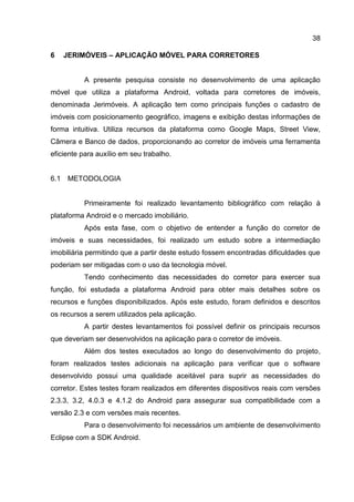 38
6 JERIMÓVEIS – APLICAÇÃO MÓVEL PARA CORRETORES
A presente pesquisa consiste no desenvolvimento de uma aplicação
móvel que utiliza a plataforma Android, voltada para corretores de imóveis,
denominada Jerimóveis. A aplicação tem como principais funções o cadastro de
imóveis com posicionamento geográfico, imagens e exibição destas informações de
forma intuitiva. Utiliza recursos da plataforma como Google Maps, Street View,
Câmera e Banco de dados, proporcionando ao corretor de imóveis uma ferramenta
eficiente para auxílio em seu trabalho.
6.1 METODOLOGIA
Primeiramente foi realizado levantamento bibliográfico com relação à
plataforma Android e o mercado imobiliário.
Após esta fase, com o objetivo de entender a função do corretor de
imóveis e suas necessidades, foi realizado um estudo sobre a intermediação
imobiliária permitindo que a partir deste estudo fossem encontradas dificuldades que
poderiam ser mitigadas com o uso da tecnologia móvel.
Tendo conhecimento das necessidades do corretor para exercer sua
função, foi estudada a plataforma Android para obter mais detalhes sobre os
recursos e funções disponibilizados. Após este estudo, foram definidos e descritos
os recursos a serem utilizados pela aplicação.
A partir destes levantamentos foi possível definir os principais recursos
que deveriam ser desenvolvidos na aplicação para o corretor de imóveis.
Além dos testes executados ao longo do desenvolvimento do projeto,
foram realizados testes adicionais na aplicação para verificar que o software
desenvolvido possui uma qualidade aceitável para suprir as necessidades do
corretor. Estes testes foram realizados em diferentes dispositivos reais com versões
2.3.3, 3.2, 4.0.3 e 4.1.2 do Android para assegurar sua compatibilidade com a
versão 2.3 e com versões mais recentes.
Para o desenvolvimento foi necessários um ambiente de desenvolvimento
Eclipse com a SDK Android.
 