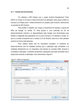 39
6.1.1 Estudo das ferramentas
Foi utilizado a IDE Eclipse com o plugin Android Development Tools
(ADT) na versão 21.0.0 para o desenvolvimento da aplicação. Este plugin amplia os
recursos do Eclipse para o desenvolvimento de projetos para Android, adicionando
os pacotes de API Android.
Para facilitar o trabalho com mapas e StreetView foi utilizado o pacote de
APIs da Google na versão 10. Este pacote é uma extensão do Kit de
Desenvolvimento Android e é disponibilizado pela Google com ferramentas para
facilitar a integração das aplicações com os seus serviços. Foi utilizada a versão 10,
pois é a versão compatível com a versão 2.3.3 do Android, esta era a mais utilizada
quando se iniciou esta pesquisa.
Para realizar testes não foi necessário emulador. O ambiente de
desenvolvimento que foi instalado permite que a aplicação seja compilada e já
instalada diretamente em um dispositivo real através de conexão USB. Quando é
compilada a aplicação, o ambiente apresenta o dispositivo que está conectado como
opção para executar a aplicação, como demonstra a figura 9.
Figura 9 - Seletor de dispositivo.
 