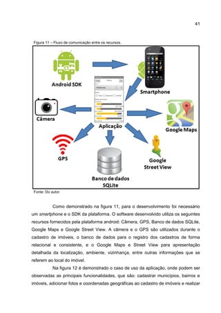 41
Figura 11 – Fluxo de comunicação entre os recursos.
Fonte: Do autor.
Como demonstrado na figura 11, para o desenvolvimento foi necessário
um smartphone e o SDK da plataforma. O software desenvolvido utiliza os seguintes
recursos fornecidos pela plataforma android: Câmera, GPS, Banco de dados SQLite,
Google Maps e Google Street View. A câmera e o GPS são utilizados durante o
cadastro de imóveis, o banco de dados para o registro dos cadastros de forma
relacional e consistente, e o Google Maps e Street View para apresentação
detalhada da localização, ambiente, vizinhança, entre outras informações que se
referem ao local do imóvel.
Na figura 12 é demonstrado o caso de uso da aplicação, onde podem ser
observadas as principais funcionalidades, que são: cadastrar municípios, bairros e
imóveis, adicionar fotos e coordenadas geográficas ao cadastro de imóveis e realizar
 