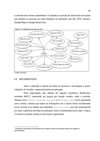 42
a consulta dos imóveis cadastrados. O cadastro e consulta de imóvel são as funções
que utilizam os recursos de maior destaque na aplicação, que são: GPS, Câmera,
Google Maps e Google Street View.
Figura 12 - Diagrama de caso de uso.
Fonte: Do autor.
6.2 IMPLEMENTAÇÃO
Após a definição e estudo de todos os recursos e tecnologias a serem
utilizados, foi iniciado o desenvolvimento da aplicação.
Para organização das classes foi seguido arquitetura Model-view-
controller (MVC1
), separando em grupos por função: modelo, visão e controle.
Classes como Imovel.java, Bairro.java e Municipio.java foram agrupadas
como modelo, classes que fazem as transações com o banco foram consideradas
como controle e as classes que estendem Activity.java, que são responsáveis
por fazer a gerência das telas da aplicação, foram consideradas como visão. A figura
13 ilustra as classes criadas e como foram organizadas.
1
modelo de arquitetura de software com objetivo básico de separar lógica de negócio e
apresentação.
 