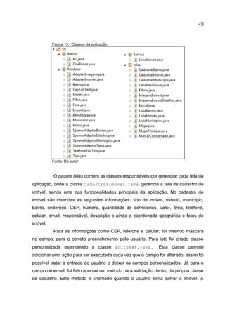 43
Figura 13 - Classes da aplicação.
Fonte: Do autor.
O pacote telas contém as classes responsáveis por gerenciar cada tela da
aplicação, onde a classe CadastrarImovel.java gerencia a tela de cadastro de
imóvel, sendo uma das funcionalidades principais da aplicação. No cadastro de
imóvel são inseridas as seguintes informações: tipo de imóvel, estado, município,
bairro, endereço, CEP, número, quantidade de dormitórios, valor, área, telefone,
celular, email, responsável, descrição e ainda a coordenada geográfica e fotos do
imóvel.
Para as informações como CEP, telefone e celular, foi inserido máscara
no campo, para o correto preenchimento pelo usuário. Para isto foi criado classe
personalizada estendendo a classe EditText.java. Esta classe permite
adicionar uma ação para ser executada cada vez que o campo for alterado, assim foi
possível tratar a entrada do usuário e deixar os campos personalizados. Já para o
campo de email, foi feito apenas um método para validação dentro da própria classe
de cadastro. Este método é chamado quando o usuário tenta salvar o imóvel. A
 