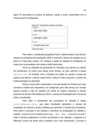 44
figura 14 demonstra os campos de telefone, celular e email, preenchidos com a
máscara que foi configurada.
Figura 14 - Campos do cadastro de imóvel
Fonte: Do autor.
Para obter a coordenada geográfica foram implementadas duas formas:
através de provedores de localização (GPS e Internet) e através da seleção de um
ponto no mapa pelo usuário. Foi utilizada a opção de seleção da localização no
mapa, pois os provedores nem sempre estão disponíveis.
Como na utilização de provedores foi verificada uma demora no cálculo
da coordenada, foi criado uma classe como serviço, ou seja, estende a classe
Service.java do Android, com a intenção de ocultar do usuário o tempo de
espera para efetuar o cálculo, desta forma o calculo é feito enquanto o usuário faz
outras operações na aplicação.
Como a busca pela coordenada é uma das tarefas do Android que mais
consome a bateria dos dispositivos, foi configurado para este serviço ser iniciado
apenas quando a tela de cadastro de imóvel for aberta. Enquanto o usuário
preenche as demais informações do imóvel, o serviço de localização tem o tempo de
obter a coordenada.
Para obter a coordenada dos provedores foi utilizada a classe
LocationManager.java, que após inicializada representa o serviço de
localização do Android e possui métodos que permitem o controle dos provedores.
Para definir o provedor a ser utilizado e identificar as localizações foi utilizado o
método requestLocationUpdates(String, int, int, LocationListener),
onde o primeiro parâmetro é o nome do provedor a ser utilizado, o segundo é a
diferença mínima de tempo para considerar uma nova coordenada, o terceiro a
 