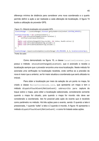 45
diferença mínima de distância para considerar uma nova coordenada e o quarto
permite definir a ação a ser realizada a cada alteração de localização. A figura 15
ilustra a utilização do provedor GPS.
Figura 15 - Obtendo localização com provedor GPS
Fonte: Do autor.
Como demonstrado na figura 15, a classe LocationListener.java
possui o método onLocationChanged(Location), que é acionado e recebe a
localização sempre que o provedor encontra uma nova localização. Neste método foi
acionada uma verificação na localização recebida, onde verifica se a precisão da
nova é maior que a anterior, se for maior atualiza a coordenada que será utilizada no
imóvel.
Para obter a localização por meio da seleção de um ponto no mapa, foi
criado a classe MarcarCoordenada.java, que apresenta um mapa e tem o
método dispatchTouchEvent(MotionEvent) sobrescrito para captura do
toque sobre o mapa, para obter a localização selecionada, considerando somente
quando o mapa for clicado, pois quando o mapa for movido não deve ser
considerado a coordenada. Isto foi possível pela ação do evento que é recebido
como parâmetro no método. Há três ações para o evento, sendo: 0 quando a tela é
pressionada, 1 quando “solta” a tela e 2 quando é movido. A figura 16 apresenta o
método dispatchTouchEvent(MotionEvent) e como foi tratado estas ações.
 