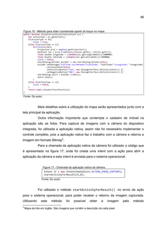 46
Figura 16 - Método para obter coordenada apartir do toque no mapa.
Fonte: Do autor.
Mais detalhes sobre a utilização do mapa serão apresentados junto com a
tela principal da aplicação.
Outra informação importante que contempla o cadastro de imóvel na
aplicação são as fotos. Para captura de imagens com a câmera do dispositivo
integrada, foi utilizada a aplicação nativa, assim não foi necessário implementar o
controle completo, pois a aplicação nativa faz o trabalho com a câmera e retorna a
imagem em formato Bitmap2
.
Para a chamada da aplicação nativa da câmera foi utilizado o código que
é apresentado na figura 17, onde foi criada uma intent com a ação para abrir a
aplicação da câmera e esta intent é enviada para o sistema operacional.
Figura 17 - Chamada da aplicação nativa da câmera.
Fonte: Do autor.
Foi utilizado o método startActivityForResult() no envio da ação
para o sistema operacional, para poder receber o retorno da imagem capturada.
Utilizando este método foi possível obter a imagem pelo método
2
Mapa de bits em inglês. São imagens que contêm a descrição de cada pixel.
 