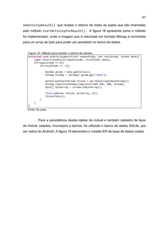 47
onActivityResult() que recebe o retorno de todas as ações que são chamadas
pelo método startActivityForResult(). A figura 18 apresenta como o método
foi implementado, onde a imagem que é retornada em formato Bitmap é convertida
para um array de byte para poder ser persistida no banco de dados.
Figura 18 - Método para receber o retorno da câmera.
Fonte: Do autor.
Para a persistência destes dados de imóvel e também cadastro de tipos
de imóvel, estados, municípios e bairros, foi utilizado o banco de dados SQLite, por
ser nativo do Android. A figura 19 demonstra o modelo ER da base de dados criada.
 