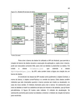 48
Figura 19 – Modelo ER da base de dados.
Fonte: Do autor.
Para criar o banco de dados foi utilizado a API do Android, que permite a
criação do banco de dados durante a execução da aplicação e, após criar o banco,
pode ser executado comando SQL para criar as tabelas e preencher os dados. Foi
criado a classe CriaBanco.java que estende a classe
SQLiteOpenHelper.java da API, esta contém toda a lógica de criação de um
banco de dados.
O construtor da classe da API recebe como parâmetro o objeto Context, o
nome do banco, o objeto cursorFactory e a versão do banco. Esta classe contêm
métodos que são chamados quando o banco precisa ser criado ou atualizado, no
caso de nova versão. O método chamado para criar o banco foi sobrescrito para
criar as tabelas e inserir os cadastros de tipos de imóveis e de estados, que já foram
pré-definidos. A figura 20 ilustra este método. O método de atualização foi
sobrescrito somente para excluir as tabelas e chamar o método de criação do banco
para recriá-las.
 