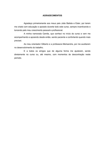 AGRADECIMENTOS
Agradeço primeiramente aos meus pais João Batista e Ester, por terem
me criado com educação e apoiado durante todo este curso, sempre incentivando e
torcendo pelo meu crescimento pessoal e profissional.
A minha namorada Camila, que conheci no início do curso e vem me
acompanhando e apoiando desde então, sendo paciente e confortando quando mais
precisei.
Ao meu orientador Gilberto e a professora Merisandra, por me auxiliarem
no desenvolvimento do trabalho.
E a todos os amigos que de alguma forma me ajudaram, sendo
diretamente no curso ou, até mesmo, com momentos de descontração neste
período.
 