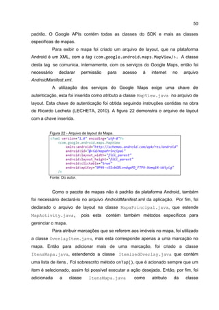 50
padrão. O Google APIs contém todas as classes do SDK e mais as classes
específicas de mapas.
Para exibir o mapa foi criado um arquivo de layout, que na plataforma
Android é um XML, com a tag <com.google.android.maps.MapView/>. A classe
desta tag se comunica, internamente, com os serviços do Google Maps, então foi
necessário declarar permissão para acesso à internet no arquivo
AndroidManifest.xml.
A utilização dos serviços do Google Maps exige uma chave de
autenticação, esta foi inserida como atributo a classe MapView.java no arquivo de
layout. Esta chave de autenticação foi obtida seguindo instruções contidas na obra
de Ricardo Lecheta (LECHETA, 2010). A figura 22 demonstra o arquivo de layout
com a chave inserida.
Figura 22 - Arquivo de layout do Mapa.
Fonte: Do autor.
Como o pacote de mapas não é padrão da plataforma Android, também
foi necessário declará-lo no arquivo AndroidManifest.xml da aplicação. Por fim, foi
declarado o arquivo de layout na classe MapaPrincipal.java, que estende
MapActivity.java, pois esta contém também métodos específicos para
gerenciar o mapa.
Para atribuir marcações que se referem aos imóveis no mapa, foi utilizado
a classe OverlayItem.java, mas esta corresponde apenas a uma marcação no
mapa. Então para adicionar mais de uma marcação, foi criado a classe
ItensMapa.java, estendendo a classe ItemizedOverlay.java que contém
uma lista de itens. Foi sobrescrito método onTap(), que é acionado sempre que um
item é selecionado, assim foi possível executar a ação desejada. Então, por fim, foi
adicionada a classe ItensMapa.java como atributo da classe
 