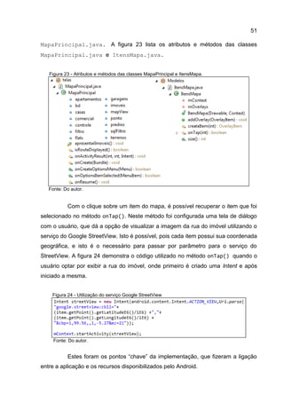 51
MapaPrincipal.java. A figura 23 lista os atributos e métodos das classes
MapaPrincipal.java e ItensMapa.java.
Figura 23 - Atributos e métodos das classes MapaPrincipal e ItensMapa.
Fonte: Do autor.
Com o clique sobre um item do mapa, é possível recuperar o item que foi
selecionado no método onTap(). Neste método foi configurada uma tela de diálogo
com o usuário, que dá a opção de visualizar a imagem da rua do imóvel utilizando o
serviço do Google StreetView. Isto é possível, pois cada item possui sua coordenada
geográfica, e isto é o necessário para passar por parâmetro para o serviço do
StreetView. A figura 24 demonstra o código utilizado no método onTap() quando o
usuário optar por exibir a rua do imóvel, onde primeiro é criado uma Intent e após
iniciado a mesma.
Figura 24 - Utilização do serviço Google StreetView
Fonte: Do autor.
Estes foram os pontos “chave” da implementação, que fizeram a ligação
entre a aplicação e os recursos disponibilizados pelo Android.
 