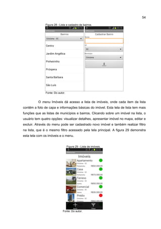 54
Figura 28 - Lista e cadastro de bairros.
Fonte: Do autor.
O menu Imóveis dá acesso a lista de imóveis, onde cada item da lista
contêm a foto de capa e informações básicas do imóvel. Esta tela de lista tem mais
funções que as listas de municípios e bairros. Clicando sobre um imóvel na lista, o
usuário tem quatro opções: visualizar detalhes, apresentar imóvel no mapa, editar e
excluir. Através do menu pode ser cadastrado novo imóvel e também realizar filtro
na lista, que é o mesmo filtro acessado pela tela principal. A figura 29 demonstra
esta tela com os imóveis e o menu.
Figura 29 - Lista de imóveis.
Fonte: Do autor.
 