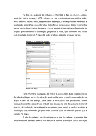 55
Na tela de cadastro de imóveis é informado o tipo do imóvel, estado,
município bairro, endereço, CEP, número na rua, quantidade de dormitórios, valor,
área, telefone, celular, email, responsável e descrição, e ainda pode ser informada a
localização geográfica e inserido fotos. Estes foram considerados dados importantes
para a venda de um imóvel de acordo com os requisitos levantados na fase inicial do
projeto, principalmente a localização geográfica e fotos, que permitem uma visão
real do estado do imóvel. A figura 30 exibe a tela de cadastro em duas partes.
Figura 30 - Cadastro de imóveis.
Fonte: Do autor.
Para informar a localização do imóvel é apresentado duas opções através
de tela de diálogo, sendo: localização atual obtida pelos provedores ou seleção no
mapa. Como há um serviço, para obter a localização dos provedores, sendo
executado durante o cadastro do imóvel, este sinaliza na tela de cadastro de imóvel
quando há localização fornecida pelos provedores, para induzir o usuário a utilizar a
localização dos provedores, já que é mais prático e pode ser até mais preciso que a
seleção no mapa.
A tela de cadastro também dá acesso a tela de cadastro e gerencia das
fotos do imóvel. Esta tela exibe a lista de fotos e permite a interação com a aplicação
 