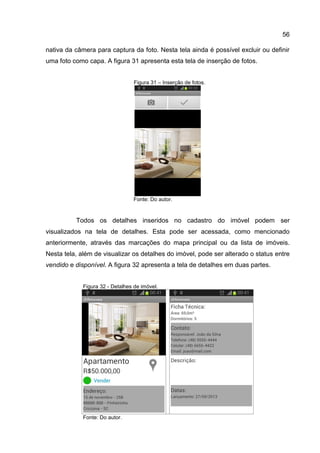 56
nativa da câmera para captura da foto. Nesta tela ainda é possível excluir ou definir
uma foto como capa. A figura 31 apresenta esta tela de inserção de fotos.
Figura 31 – Inserção de fotos.
Fonte: Do autor.
Todos os detalhes inseridos no cadastro do imóvel podem ser
visualizados na tela de detalhes. Esta pode ser acessada, como mencionado
anteriormente, através das marcações do mapa principal ou da lista de imóveis.
Nesta tela, além de visualizar os detalhes do imóvel, pode ser alterado o status entre
vendido e disponível. A figura 32 apresenta a tela de detalhes em duas partes.
Figura 32 - Detalhes de imóvel.
Fonte: Do autor.
 