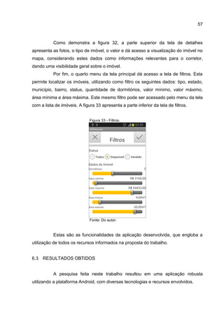 57
Como demonstra a figura 32, a parte superior da tela de detalhes
apresenta as fotos, o tipo de imóvel, o valor e dá acesso a visualização do imóvel no
mapa, considerando estes dados como informações relevantes para o corretor,
dando uma visibilidade geral sobre o imóvel.
Por fim, o quarto menu da tela principal dá acesso a tela de filtros. Esta
permite localizar os imóveis, utilizando como filtro os seguintes dados: tipo, estado,
município, bairro, status, quantidade de dormitórios, valor mínimo, valor máximo,
área mínima e área máxima. Este mesmo filtro pode ser acessado pelo menu da tela
com a lista de imóveis. A figura 33 apresenta a parte inferior da tela de filtros.
Figura 33 - Filtros.
Fonte: Do autor.
Estas são as funcionalidades da aplicação desenvolvida, que engloba a
utilização de todos os recursos informados na proposta do trabalho.
6.3 RESULTADOS OBTIDOS
A pesquisa feita neste trabalho resultou em uma aplicação robusta
utilizando a plataforma Android, com diversas tecnologias e recursos envolvidos.
 