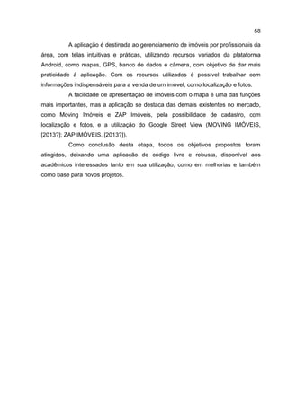 58
A aplicação é destinada ao gerenciamento de imóveis por profissionais da
área, com telas intuitivas e práticas, utilizando recursos variados da plataforma
Android, como mapas, GPS, banco de dados e câmera, com objetivo de dar mais
praticidade à aplicação. Com os recursos utilizados é possível trabalhar com
informações indispensáveis para a venda de um imóvel, como localização e fotos.
A facilidade de apresentação de imóveis com o mapa é uma das funções
mais importantes, mas a aplicação se destaca das demais existentes no mercado,
como Moving Imóveis e ZAP Imóveis, pela possibilidade de cadastro, com
localização e fotos, e a utilização do Google Street View (MOVING IMÓVEIS,
[2013?]; ZAP IMÓVEIS, [2013?]).
Como conclusão desta etapa, todos os objetivos propostos foram
atingidos, deixando uma aplicação de código livre e robusta, disponível aos
acadêmicos interessados tanto em sua utilização, como em melhorias e também
como base para novos projetos.
 