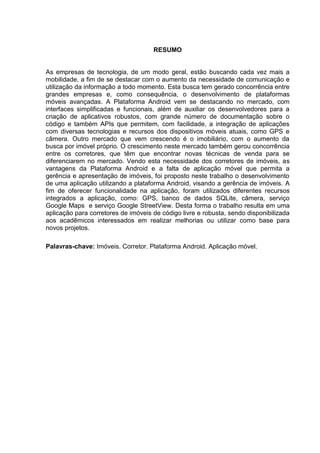 RESUMO
As empresas de tecnologia, de um modo geral, estão buscando cada vez mais a
mobilidade, a fim de se destacar com o aumento da necessidade de comunicação e
utilização da informação a todo momento. Esta busca tem gerado concorrência entre
grandes empresas e, como consequência, o desenvolvimento de plataformas
móveis avançadas. A Plataforma Android vem se destacando no mercado, com
interfaces simplificadas e funcionais, além de auxiliar os desenvolvedores para a
criação de aplicativos robustos, com grande número de documentação sobre o
código e também APIs que permitem, com facilidade, a integração de aplicações
com diversas tecnologias e recursos dos dispositivos móveis atuais, como GPS e
câmera. Outro mercado que vem crescendo é o imobiliário, com o aumento da
busca por imóvel próprio. O crescimento neste mercado também gerou concorrência
entre os corretores, que têm que encontrar novas técnicas de venda para se
diferenciarem no mercado. Vendo esta necessidade dos corretores de imóveis, as
vantagens da Plataforma Android e a falta de aplicação móvel que permita a
gerência e apresentação de imóveis, foi proposto neste trabalho o desenvolvimento
de uma aplicação utilizando a plataforma Android, visando a gerência de imóveis. A
fim de oferecer funcionalidade na aplicação, foram utilizados diferentes recursos
integrados a aplicação, como: GPS, banco de dados SQLite, câmera, serviço
Google Maps e serviço Google StreetView. Desta forma o trabalho resulta em uma
aplicação para corretores de imóveis de código livre e robusta, sendo disponibilizada
aos acadêmicos interessados em realizar melhorias ou utilizar como base para
novos projetos.
Palavras-chave: Imóveis. Corretor. Plataforma Android. Aplicação móvel.
 