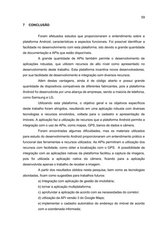 59
7 CONCLUSÃO
Foram efetuados estudos que proporcionaram o entendimento sobre a
plataforma Android, características e aspectos funcionais. Foi possível identificar a
facilidade no desenvolvimento com esta plataforma, isto devido a grande quantidade
de documentação e APIs que estão disponíveis.
A grande quantidade de APIs também permite o desenvolvimento de
aplicações robustas, que utilizem recursos de alto nível como apresentado no
desenvolvimento deste trabalho. Esta plataforma incentiva novos desenvolvedores,
por sua facilidade de desenvolvimento e integração com diversos recursos.
Além destas vantagens, ainda é de código aberto e possui grande
quantidade de dispositivos compatíveis de diferentes fabricantes, pois a plataforma
Android foi desenvolvida por uma aliança de empresas, sendo a maioria de telefonia,
como Samsung e LG.
Utilizando esta plataforma, o objetivo geral e os objetivos específicos
deste trabalho foram atingidos, resultando em uma aplicação robusta com diversas
tecnologias e recursos envolvidos, voltada para o cadastro e apresentação de
imóveis. A aplicação faz a utilização de recursos que a plataforma Android permite a
integração com o uso de APIs, como mapas, GPS, banco de dados e câmera.
Foram encontradas algumas dificuldades, mas os materiais utilizados
para estudo do desenvolvimento Android proporcionaram um entendimento prático e
funcional das ferramentas e recursos utilizados. As APIs permitiram a utilização dos
recursos com facilidade, como obter a localização com o GPS. A possibilidade de
integração com as aplicações nativas da plataforma facilitou a captura de imagens,
pois foi utilizada a aplicação nativa da câmera, ficando para a aplicação
desenvolvida apenas o trabalho de receber a imagem.
A partir dos resultados obtidos nesta pesquisa, bem como as tecnologias
abordadas, ficam como sugestões para trabalhos futuros:
a) Integração com aplicação de gestão de imobiliária;
b) tornar a aplicação multiplataforma;
c) aprofundar a aplicação de acordo com as necessidades do corretor;
d) utilização da API versão 3 do Google Maps;
e) implementar o cadastro automático do endereço do imóvel de acordo
com a coordenada informada;
 