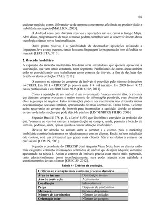 65
qualquer negócio, como: diferenciar-se de empresa concorrente, eficiência na produtividade e
mobilidade no negócio [MALLICK, 2003].
O Android conta com diversos recursos e aplicações nativas, como o Google Maps.
Além disso, programadores de todo o mundo podem contribuir com o desenvolvimento desta
tecnologia criando novas funcionalidades.
Outro ponto positivo é a possibilidade de desenvolver aplicações utilizando a
linguagem Java e seus recursos, sendo Java uma linguagem de programação bem difundida no
mercado [LECHETA, 2010].
2. Mercado Imobiliário
A expansão do mercado imobiliário brasileiro atrai investidores que querem aproveitar a
valorização, que vem sendo constante, neste segmento. Profissionais de outras áreas também
estão se especializando para trabalharem como corretor de imóveis, a fim de desfrutar dos
benefícios desta evolução [PAES, 2011].
O aumento no número de corretores de imóveis é percebido pelo número de inscritos
no CRECI. Em 2011 o CRECISP já possuía mais 114 mil inscritos. Em 2009 foram 9152
novos profissionais e em 2010 foram 9835 [CRECISP, 2011].
Como a aquisição de um imóvel é um investimento financeiramente alto, os clientes
que desejam comprar procuram o maior número de informações possíveis, com objetivo de
obter segurança no negócio. Estas informações podem ser encontradas nos diferentes meios
de comunicação social ou internet, apresentando diversas alternativas. Desta forma, o cliente
acaba recorrendo ao corretor de imóveis para intermediar a aquisição devido ao número
excessivo de informações que pode deixá-lo confuso [LINDENBERG FILHO, 2006].
Segundo Brasil (1978, p. 1), a Lei n° 6.530 que disciplina o exercício da profissão diz
que, “compete ao corretor exercer a intermediação na compra, venda, permuta e locação de
imóveis, podendo, ainda, opinar quanto à comercialização imobiliária”.
Deve-se ter atenção no contato entre o corretor e o cliente, pois o marketing
imobiliário consiste basicamente no relacionamento com os clientes. Então, se bem trabalhado
este contato, será um diferencial que gerará mais clientes fiéis e satisfeitos à empresa ou
profissional [COMIN, 2003].
Segundo o presidente do CRECISP, José Augusto Viana Neto, hoje os clientes estão
mais exigentes, cobrando informações detalhadas do imóvel que desejam adquirir, conforme
apresentado na tabela 1. Assim o corretor de imóveis precisa estar muito mais preparado,
tanto educacionalmente como tecnologicamente, para poder atender com agilidade a
questionamentos de seus clientes [CRECISP, 2012].
Tabela 4 - Critérios de avaliação.
Critérios de avaliação mais usados no processo decisório
Área do terreno Distribuição interna
Ano de construção Acabamento
Localização lnfra-estrutura
Preço Despesas de condomínio
Metragens Serviços disponíveis
Número de dormitórios Número de unidades
Orientação solar Número de garagens
 