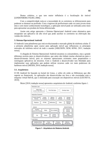 66
Destes critérios, o que tem maior influência é a localização do imóvel
[LINDENBERG FILHO, 2006].
Com a competitividade nota-se a necessidade de os corretores se diferenciarem para
poderem se destacar na profissão. Com o ingresso de profissionais cada vez mais jovens nesta
área e com maior conhecimento tecnológico, a aplicação móvel pode ser utilizada como meio
para apresentar seu produto de forma diferenciada.
Assim este artigo apresenta o Sistema Operacional Android como alternativa para
encapsular um aplicativo de alto nível que pode auxiliar os corretores na efetivação das
vendas dos imóveis.
3. Sistema Operacional Android
O Android é uma plataforma que está revolucionando o mercado global de telefonia celular. É
a primeira plataforma open source para aplicação móvel que influenciou os principais
mercados de telefonia móvel de todo o mundo [ABLESON; SEM; KING, 2011, tradução
nossa].
A chegada do Sistema Operacional Android encantou os consumidores, mas a grande
diferença ocorreu para os desenvolvedores, que antes não tinham muitas alternativas para o
desenvolvimento móvel, pois os sistemas operacionais existentes eram proprietários e
restringiam aplicativos de terceiros. Com o Android o desenvolvedor tem liberdade para
implementar suas aplicações que podem utilizar recursos cada vez mais poderosos do
hardware móvel [MEIER, 2010, tradução nossa].
3.1. Arquitetura
O OS Android foi baseado no kernel do Linux, e sobre ele estão as bibliotecas que dão
suporte ao framework. As aplicações são desenvolvidas em Java e são executadas com a
máquina virtual Dalvik, que é otimizada para execução em dispositivos móveis [LECHETA,
2010].
Meier [2010, tradução nossa] apresenta a arquitetura do Android, conforme figura 1.
Figura 1 - Arquitetura do Sistema Android.
 