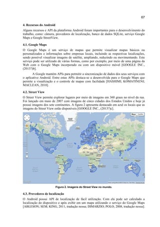 67
4. Recursos do Android
Alguns recursos e API da plataforma Android foram importantes para o desenvolvimento do
trabalho, como: câmera, provedores de localização, banco de dados SQLite, serviço Google
Maps e Google StreetView.
4.1. Google Maps
O Google Maps é um serviço de mapas que permite visualizar mapas básicos ou
personalizados e informações sobre empresas locais, incluindo as respectivas localizações,
sendo possível visualizar imagens de satélite, ampliando, reduzindo ou movimentando. Este
serviço pode ser utilizado de várias formas, como por exemplo, por meio de uma página da
Web com o Google Maps incorporado ou com um dispositivo móvel [GOOGLE INC.,
(2013?)b].
A Google mantém APIs para permitir a sincronização de dados dos seus serviços com
o aplicativo Android. Entre estas APIs destaca-se a desenvolvida para o Google Maps que
permite a visualização e o controle de mapas com facilidade [HASHIMI; KOMATINENI;
MACLEAN, 2010].
4.2. Street View
O Street View permite explorar lugares por meio de imagens em 360 graus no nível da rua.
Foi lançado em maio de 2007 com imagens de cinco cidades dos Estados Unidos e hoje já
possui imagens dos sete continentes. A figura 2 apresenta destacado em azul os locais que as
imagens do Street View estão disponíveis [GOOGLE INC., (2013?)c].
Figura 2. Imagens do Street View no mundo.
4.3. Provedores de localização
O Android possui API de localização de fácil utilização. Com ela pode ser calculado a
localização do dispositivo e após exibir em um mapa utilizando o serviço do Google Maps
[ABLESON; SEM; KING, 2011, tradução nossa; DIMARZIO; POLO, 2008, tradução nossa].
 