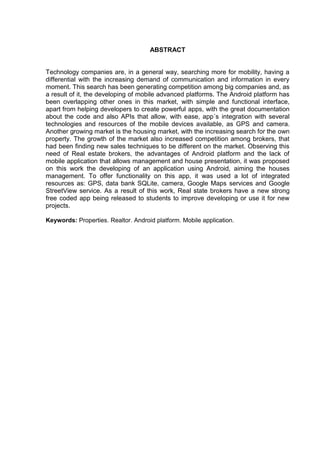 ABSTRACT
Technology companies are, in a general way, searching more for mobility, having a
differential with the increasing demand of communication and information in every
moment. This search has been generating competition among big companies and, as
a result of it, the developing of mobile advanced platforms. The Android platform has
been overlapping other ones in this market, with simple and functional interface,
apart from helping developers to create powerful apps, with the great documentation
about the code and also APIs that allow, with ease, app´s integration with several
technologies and resources of the mobile devices available, as GPS and camera.
Another growing market is the housing market, with the increasing search for the own
property. The growth of the market also increased competition among brokers, that
had been finding new sales techniques to be different on the market. Observing this
need of Real estate brokers, the advantages of Android platform and the lack of
mobile application that allows management and house presentation, it was proposed
on this work the developing of an application using Android, aiming the houses
management. To offer functionality on this app, it was used a lot of integrated
resources as: GPS, data bank SQLite, camera, Google Maps services and Google
StreetView service. As a result of this work, Real state brokers have a new strong
free coded app being released to students to improve developing or use it for new
projects.
Keywords: Properties. Realtor. Android platform. Mobile application.
 
