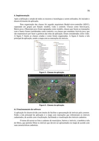 70
6. Implementação
Após a definição e estudo de todos os recursos e tecnologias a serem utilizados, foi iniciado o
desenvolvimento da aplicação.
Para organização das classes foi seguido arquitetura Model-view-controller (MVC),
separando em grupos por função: modelo, visão e controle. Classes como Imovel.java,
Bairro.java e Municipio.java foram agrupadas como modelo, classes que fazem as transações
com o banco foram consideradas como controle e as classes que estendem Activity.java, que
são responsáveis por fazer a gerência das telas da aplicação, foram consideradas como visão.
A figura 5 ilustra as classes criadas e como foram organizadas. A figura 6 ilustra a tela
principal da aplicação, sendo o mapa com as marcações de imóveis.
Figura 5 - Classes da aplicação.
Figura 6 - Classes da aplicação.
6.1 Funcionamento do software
A aplicação foi desenvolvida com intuito de facilitar a apresentação de imóveis pelo corretor.
Então a tela principal da aplicação é o mapa com marcações que referenciam os imóveis
cadastrados, de acordo com a localização, facilitando a visualização dos imóveis cadastros.
O menu dá acesso as lista e cadastro de municípios, bairros e imóveis, e também a tela
de filtros, que permite filtrar os imóveis que devem ser apresentados no mapa de acordo com
suas características cadastrais.
 